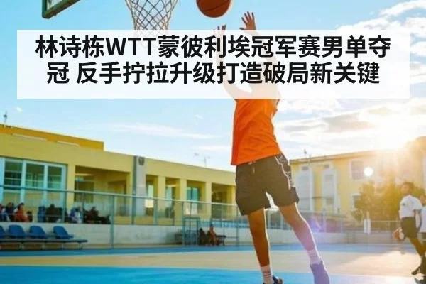 林诗栋WTT蒙彼利埃冠军赛男单夺冠 反手拧拉升级打造破局新关键